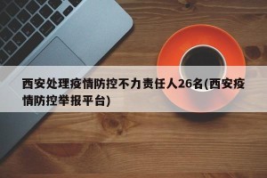 西安处理疫情防控不力责任人26名(西安疫情防控举报平台)