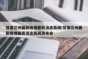 甘肃兰州最新疫情最新消息新闻/甘肃兰州最新疫情最新消息新闻发布会