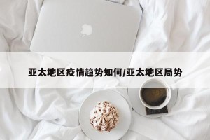 亚太地区疫情趋势如何/亚太地区局势