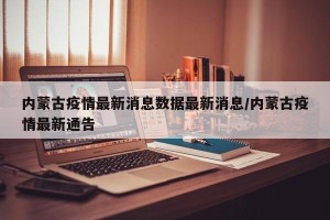 内蒙古疫情最新消息数据最新消息/内蒙古疫情最新通告