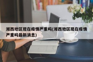 湘西地区现在疫情严重吗(湘西地区现在疫情严重吗最新消息)