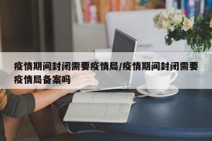 疫情期间封闭需要疫情局/疫情期间封闭需要疫情局备案吗