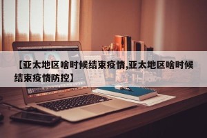 【亚太地区啥时候结束疫情,亚太地区啥时候结束疫情防控】