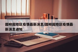 圆明园地区疫情最新消息/圆明园地区疫情最新消息通知