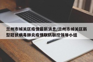 兰州市城关区疫情最新消息/兰州市城关区新型冠状病毒肺炎疫情联防联控领导小组