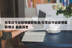 石家庄今日疫情最新报道/石家庄今日疫情最新情况 最新消息