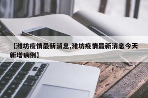 【潍坊疫情最新消息,潍坊疫情最新消息今天新增病例】