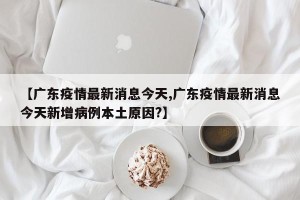 【广东疫情最新消息今天,广东疫情最新消息今天新增病例本土原因?】