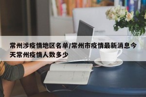 常州涉疫情地区名单/常州市疫情最新消息今天常州疫情人数多少