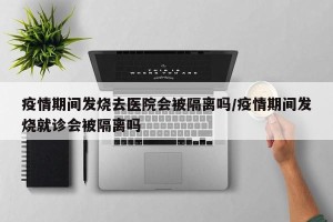 疫情期间发烧去医院会被隔离吗/疫情期间发烧就诊会被隔离吗
