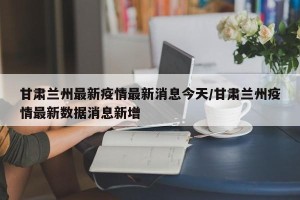 甘肃兰州最新疫情最新消息今天/甘肃兰州疫情最新数据消息新增