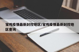 宝鸡疫情最新封控地区/宝鸡疫情最新封控地区查询