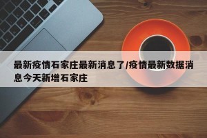 最新疫情石家庄最新消息了/疫情最新数据消息今天新增石家庄