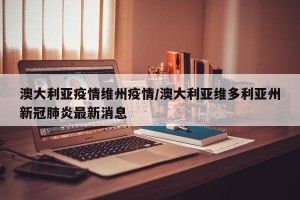 澳大利亚疫情维州疫情/澳大利亚维多利亚州新冠肺炎最新消息