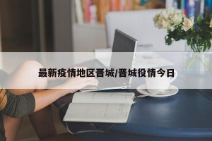 最新疫情地区晋城/晋城役情今日
