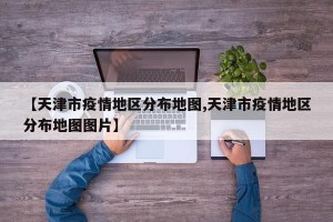 【天津市疫情地区分布地图,天津市疫情地区分布地图图片】