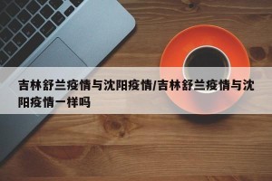 吉林舒兰疫情与沈阳疫情/吉林舒兰疫情与沈阳疫情一样吗