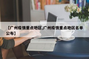 【广州疫情重点地区,广州疫情重点地区名单公布】
