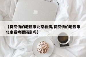 【有疫情的地区来北京看病,有疫情的地区来北京看病要隔离吗】