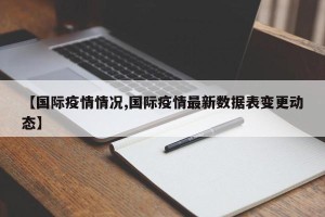 【国际疫情情况,国际疫情最新数据表变更动态】