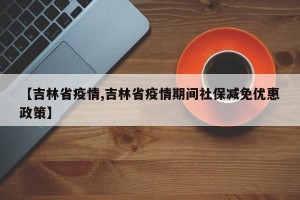 【吉林省疫情,吉林省疫情期间社保减免优惠政策】