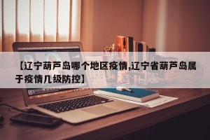 【辽宁葫芦岛哪个地区疫情,辽宁省葫芦岛属于疫情几级防控】