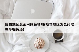 疫情地区怎么问候领导呢(疫情地区怎么问候领导呢英语)