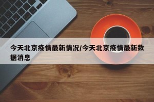 今天北京疫情最新情况/今天北京疫情最新数据消息