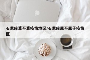 石家庄算不算疫情地区/石家庄属不属于疫情区