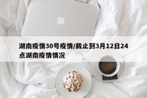 湖南疫情30号疫情/截止到3月12日24点湖南疫情情况