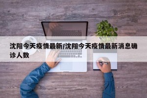 沈阳今天疫情最新/沈阳今天疫情最新消息确诊人数
