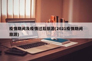 疫情期间及疫情过后旅游(2021疫情期间旅游)