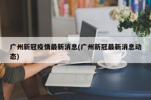广州新冠疫情最新消息(广州新冠最新消息动态)