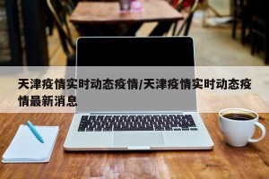天津疫情实时动态疫情/天津疫情实时动态疫情最新消息