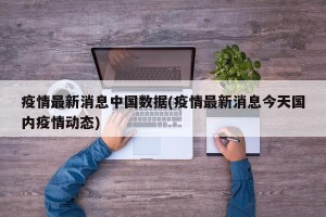 疫情最新消息中国数据(疫情最新消息今天国内疫情动态)