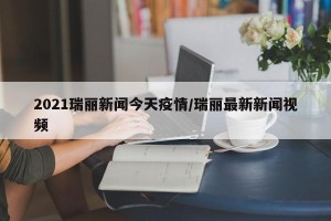 2021瑞丽新闻今天疫情/瑞丽最新新闻视频