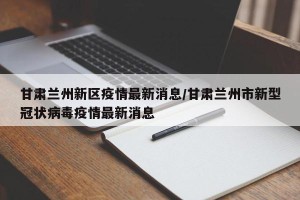 甘肃兰州新区疫情最新消息/甘肃兰州市新型冠状病毒疫情最新消息