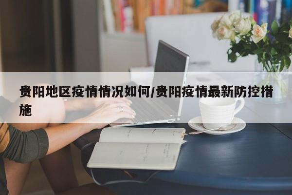 贵阳地区疫情情况如何/贵阳疫情最新防控措施