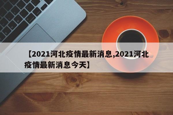 【2021河北疫情最新消息,2021河北疫情最新消息今天】