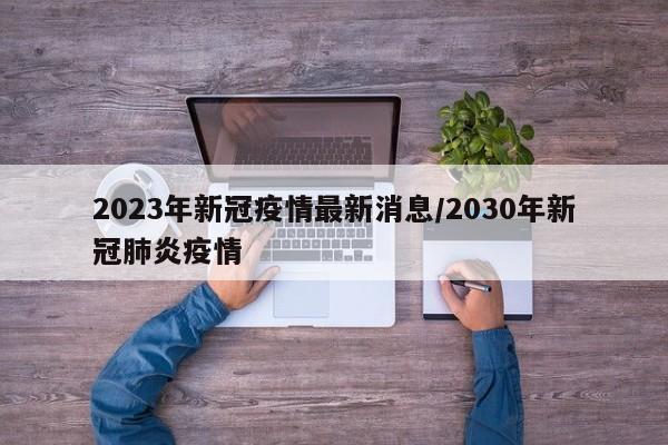 2023年新冠疫情最新消息/2030年新冠肺炎疫情