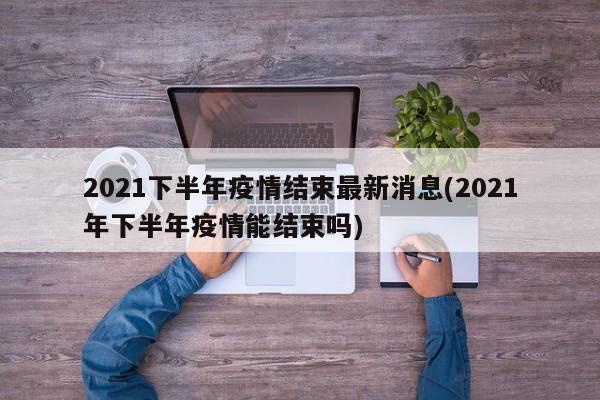 2021下半年疫情结束最新消息(2021年下半年疫情能结束吗)